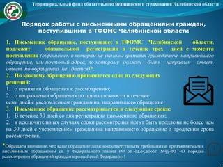 Территориальный фонд обязательного медицинского страхования Челябинской области
11
Порядок работы с письменными обращениями граждан,
поступившими в ТФОМС Челябинской области
1. Письменное обращение, поступившее в ТФОМС Челябинской области,
подлежит обязательной регистрации в течение трех дней с момента
поступления (обращение, в котором не указаны фамилия гражданина, направившего
обращение, или почтовый адрес, по которому должен быть направлен ответ,
ответ по обращению не дается)*.
2. По каждому обращению принимается одно из следующих
решений:
1. о принятии обращения к рассмотрению;
2. о направлении обращения по принадлежности в течение
семи дней с уведомлением гражданина, направившего обращение
3. Письменное обращение рассматривается в следующие сроки:
1. В течение 30 дней со дня регистрации письменного обращения;
2. в исключительных случаях сроки рассмотрения могут быть продлены не более чем
на 30 дней с уведомлением гражданина направившего обращение о продлении срока
рассмотрения.
*Обращаем внимание, что ваше обращение должно соответствовать требованиям, предъявляемым к
письменным обращениям ст. 7 Федерального закона РФ от 02.05.2006г. №59-ФЗ «О порядке
рассмотрения обращений граждан в российской Федерации»!
 