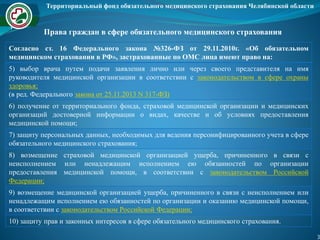 Территориальный фонд обязательного медицинского страхования Челябинской области
3
Права граждан в сфере обязательного медицинского страхования
Согласно ст. 16 Федерального закона №326-ФЗ от 29.11.2010г. «Об обязательном
медицинском страховании в РФ», застрахованные по ОМС лица имеют право на:
5) выбор врача путем подачи заявления лично или через своего представителя на имя
руководителя медицинской организации в соответствии с законодательством в сфере охраны
здоровья;
(в ред. Федерального закона от 25.11.2013 N 317-ФЗ)
6) получение от территориального фонда, страховой медицинской организации и медицинских
организаций достоверной информации о видах, качестве и об условиях предоставления
медицинской помощи;
7) защиту персональных данных, необходимых для ведения персонифицированного учета в сфере
обязательного медицинского страхования;
8) возмещение страховой медицинской организацией ущерба, причиненного в связи с
неисполнением или ненадлежащим исполнением ею обязанностей по организации
предоставления медицинской помощи, в соответствии с законодательством Российской
Федерации;
9) возмещение медицинской организацией ущерба, причиненного в связи с неисполнением или
ненадлежащим исполнением ею обязанностей по организации и оказанию медицинской помощи,
в соответствии с законодательством Российской Федерации;
10) защиту прав и законных интересов в сфере обязательного медицинского страхования.
 