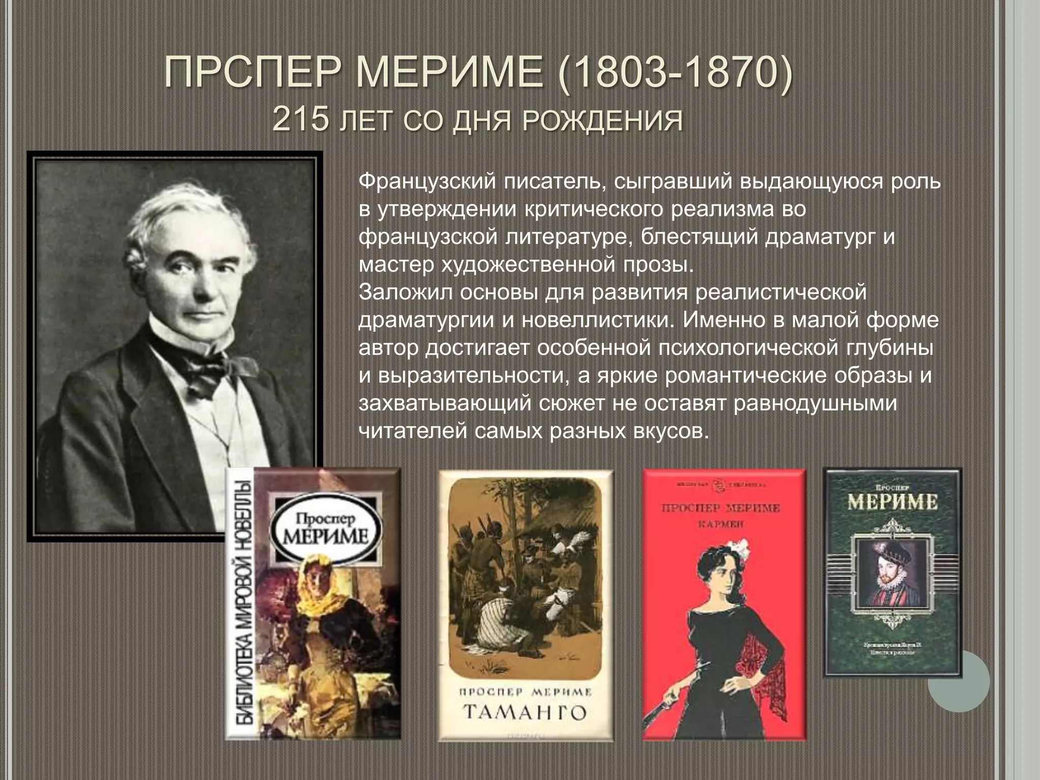 ПРСПЕР МЕРИМЕ (1803-1870)
215 ЛЕТ СО ДНЯ РОЖДЕНИЯ
Французский писатель, сыгравший выдающуюся роль
в утверждении критического реализма во
французской литературе, блестящий драматург и
мастер художественной прозы.
Заложил основы для развития реалистической
драматургии и новеллистики. Именно в малой форме
автор достигает особенной психологической глубины
и выразительности, а яркие романтические образы и
захватывающий сюжет не оставят равнодушными
читателей самых разных вкусов.
 