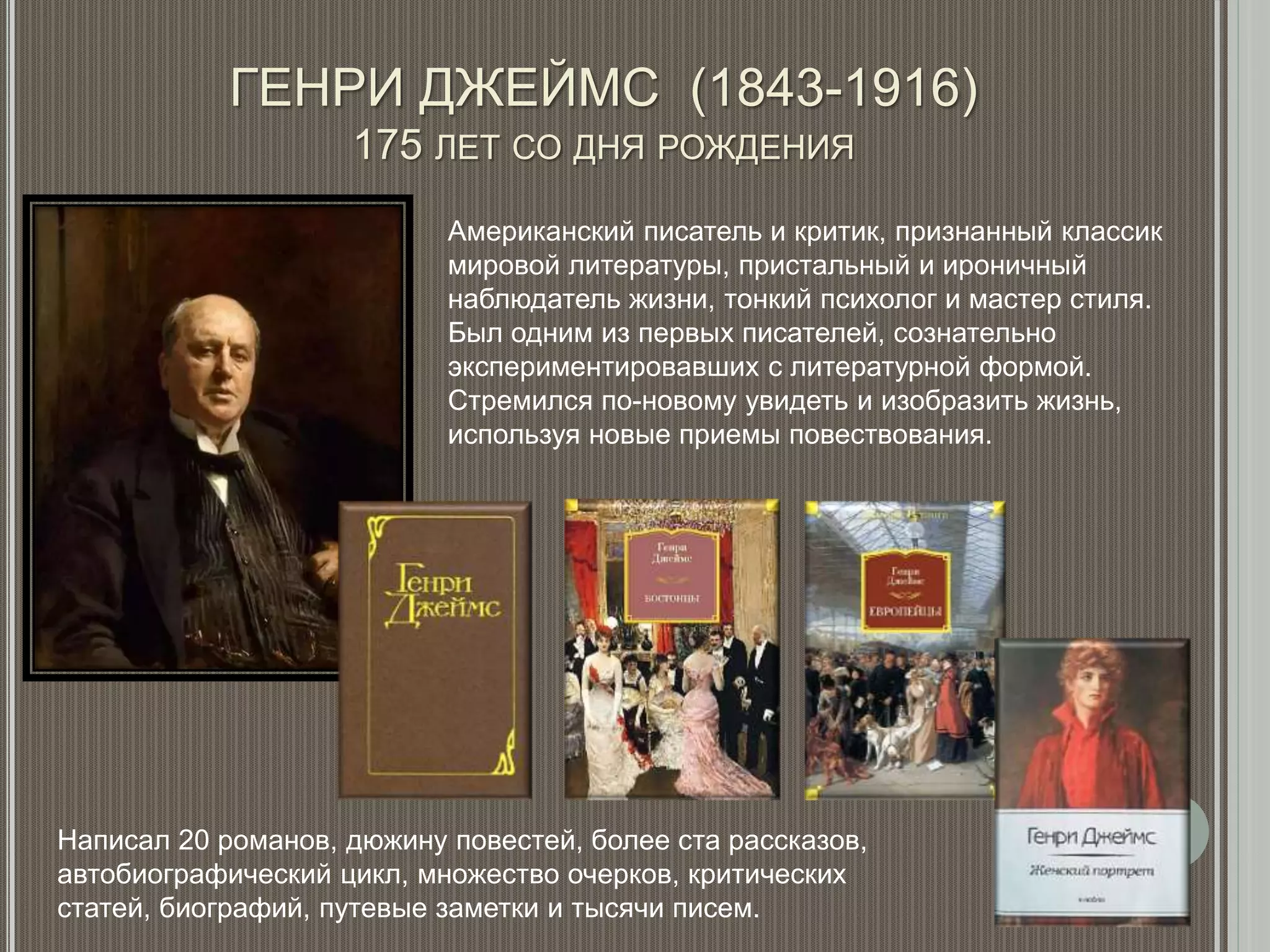 ГЕНРИ ДЖЕЙМС (1843-1916)
175 ЛЕТ СО ДНЯ РОЖДЕНИЯ
Американский писатель и критик, признанный классик
мировой литературы, пристальный и ироничный
наблюдатель жизни, тонкий психолог и мастер стиля.
Был одним из первых писателей, сознательно
экспериментировавших с литературной формой.
Стремился по-новому увидеть и изобразить жизнь,
используя новые приемы повествования.
Написал 20 романов, дюжину повестей, более ста рассказов,
автобиографический цикл, множество очерков, критических
статей, биографий, путевые заметки и тысячи писем.
 