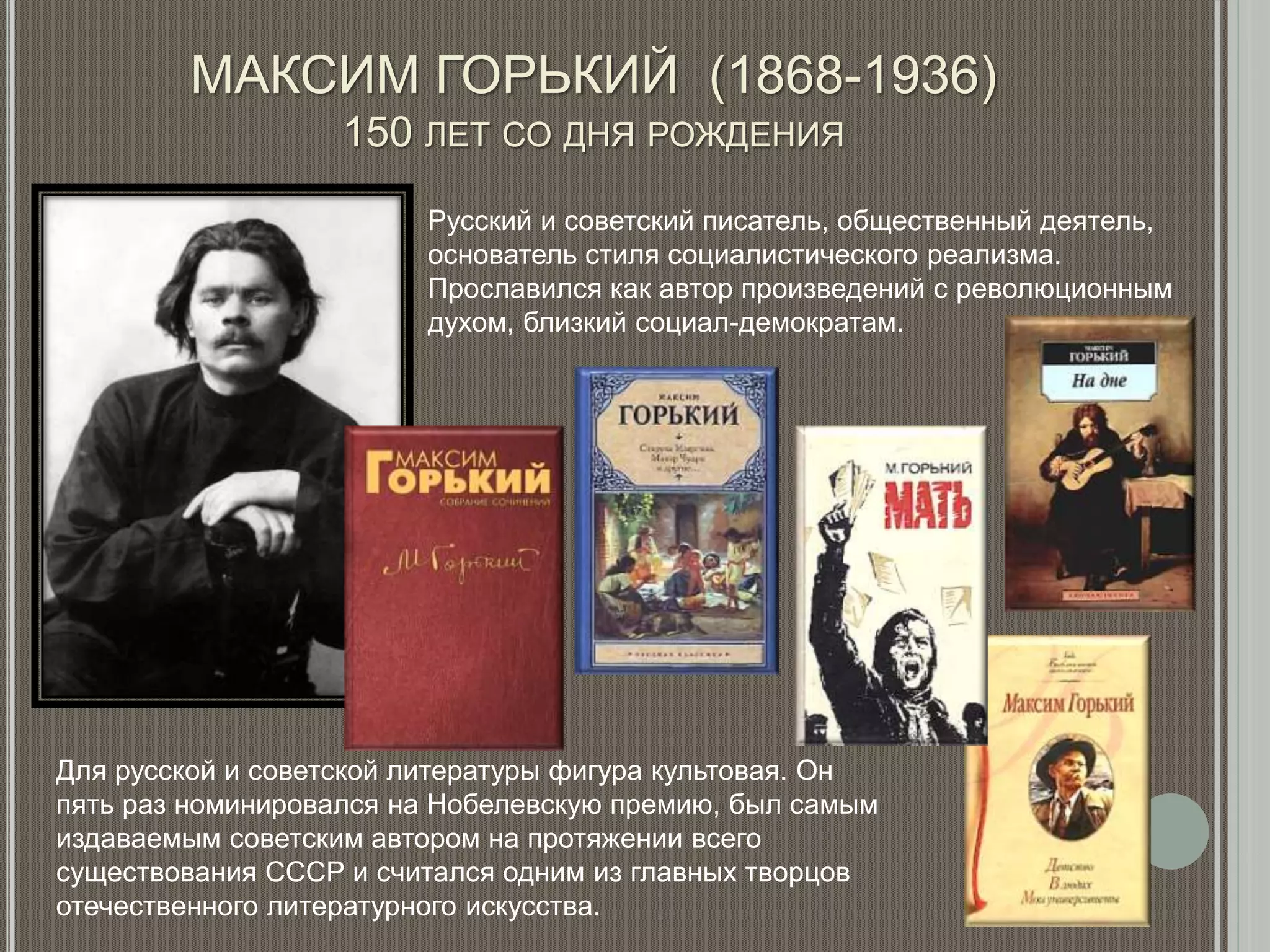 МАКСИМ ГОРЬКИЙ (1868-1936)
150 ЛЕТ СО ДНЯ РОЖДЕНИЯ
Русский и советский писатель, общественный деятель,
основатель стиля социалистического реализма.
Прославился как автор произведений с революционным
духом, близкий социал-демократам.
Для русской и советской литературы фигура культовая. Он
пять раз номинировался на Нобелевскую премию, был самым
издаваемым советским автором на протяжении всего
существования СССР и считался одним из главных творцов
отечественного литературного искусства.
 