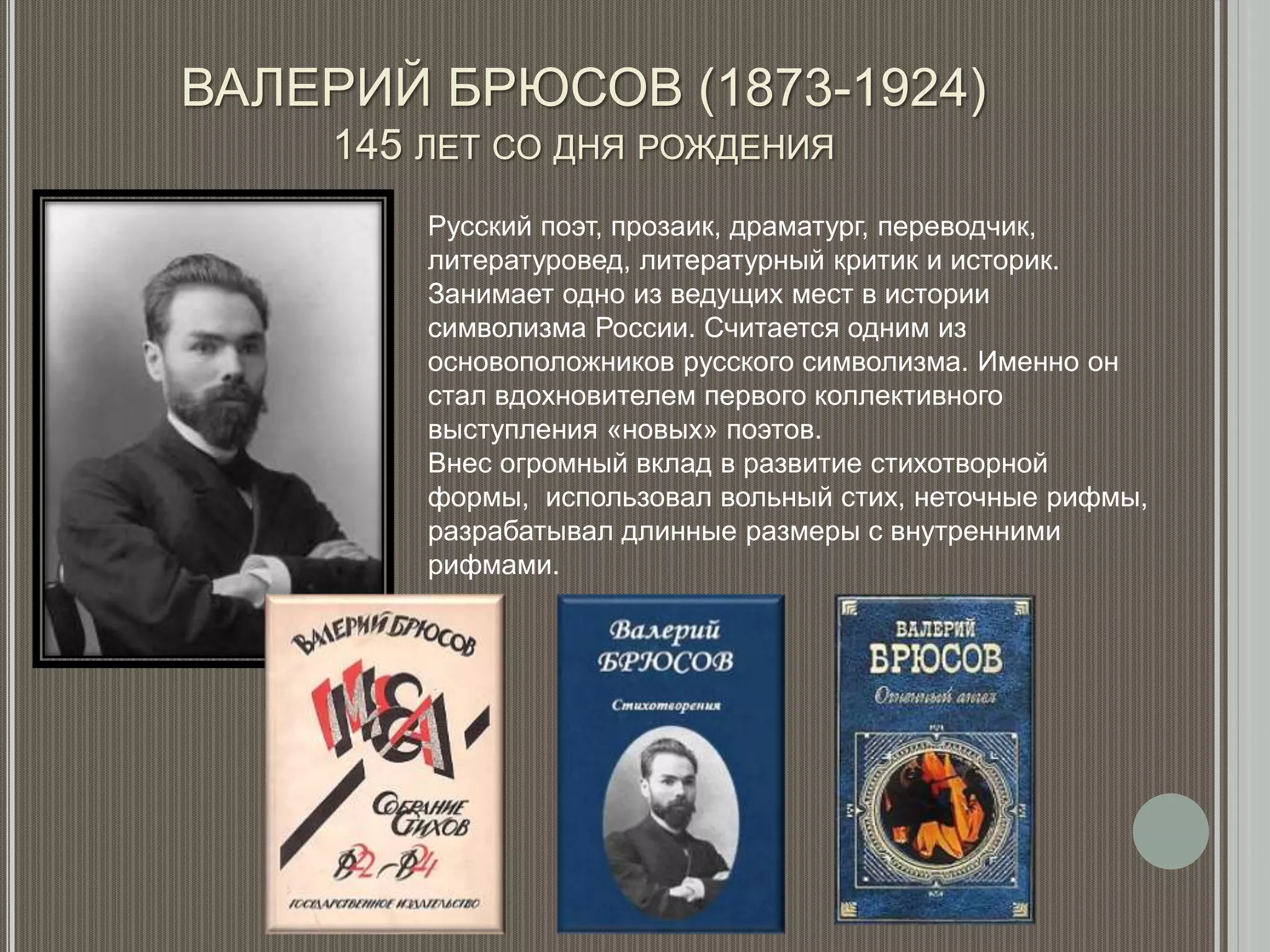 ВАЛЕРИЙ БРЮСОВ (1873-1924)
145 ЛЕТ СО ДНЯ РОЖДЕНИЯ
Русский поэт, прозаик, драматург, переводчик,
литературовед, литературный критик и историк.
Занимает одно из ведущих мест в истории
символизма России. Считается одним из
основоположников русского символизма. Именно он
стал вдохновителем первого коллективного
выступления «новых» поэтов.
Внес огромный вклад в развитие стихотворной
формы, использовал вольный стих, неточные рифмы,
разрабатывал длинные размеры с внутренними
рифмами.
 