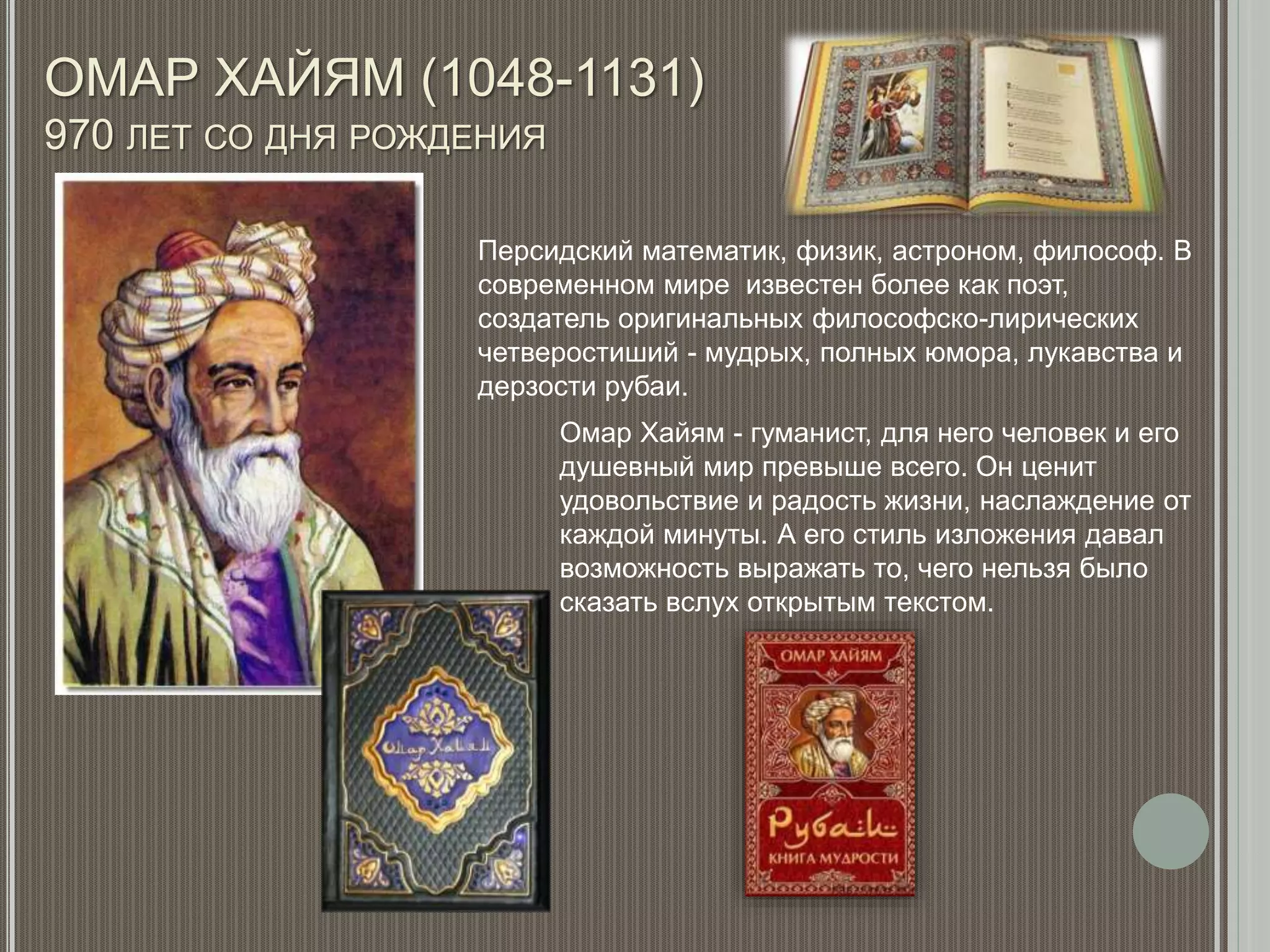 ОМАР ХАЙЯМ (1048-1131)
970 ЛЕТ СО ДНЯ РОЖДЕНИЯ
Персидский математик, физик, астроном, философ. В
современном мире известен более как поэт,
создатель оригинальных философско-лирических
четверостиший - мудрых, полных юмора, лукавства и
дерзости рубаи.
Омар Хайям - гуманист, для него человек и его
душевный мир превыше всего. Он ценит
удовольствие и радость жизни, наслаждение от
каждой минуты. А его стиль изложения давал
возможность выражать то, чего нельзя было
сказать вслух открытым текстом.
 
