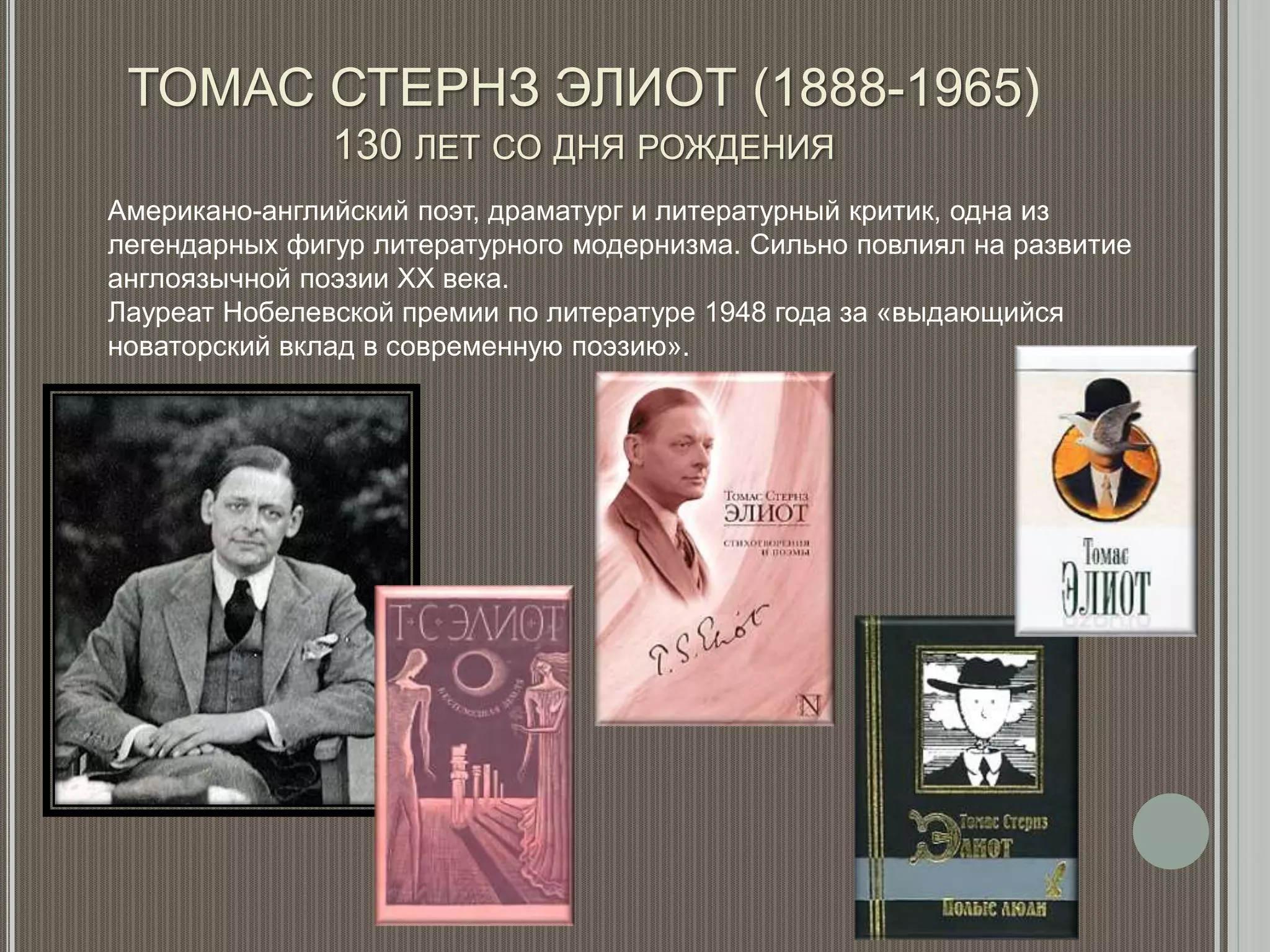 ТОМАС СТЕРНЗ ЭЛИОТ (1888-1965)
130 ЛЕТ СО ДНЯ РОЖДЕНИЯ
Американо-английский поэт, драматург и литературный критик, одна из
легендарных фигур литературного модернизма. Сильно повлиял на развитие
англоязычной поэзии XX века.
Лауреат Нобелевской премии по литературе 1948 года за «выдающийся
новаторский вклад в современную поэзию».
 
