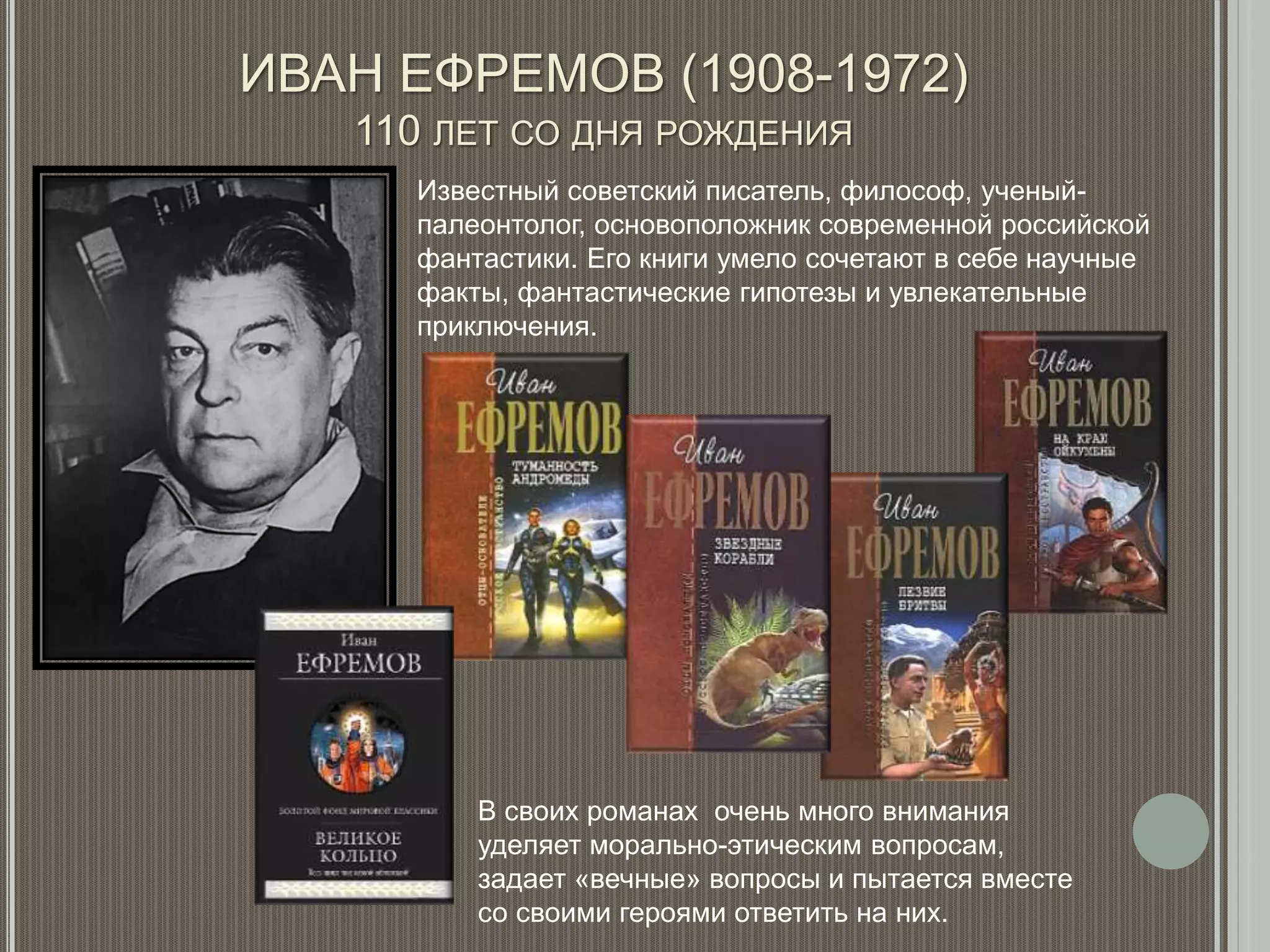 ИВАН ЕФРЕМОВ (1908-1972)
110 ЛЕТ СО ДНЯ РОЖДЕНИЯ
Известный советский писатель, философ, ученый-
палеонтолог, основоположник современной российской
фантастики. Его книги умело сочетают в себе научные
факты, фантастические гипотезы и увлекательные
приключения.
В своих романах очень много внимания
уделяет морально-этическим вопросам,
задает «вечные» вопросы и пытается вместе
со своими героями ответить на них.
 
