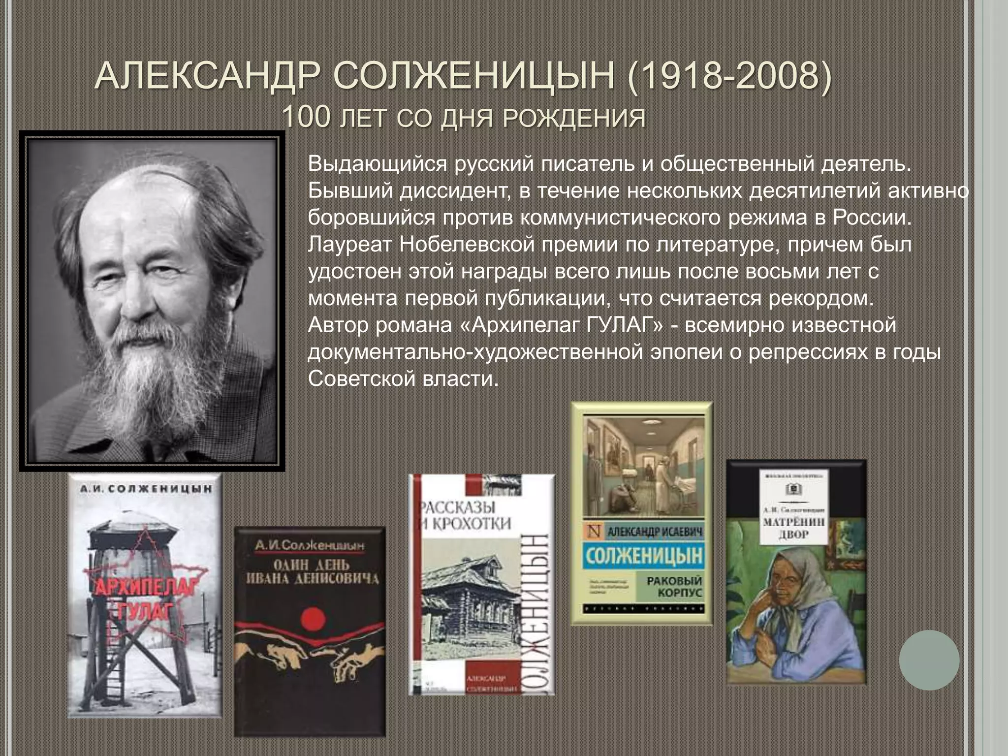 АЛЕКСАНДР СОЛЖЕНИЦЫН (1918-2008)
100 ЛЕТ СО ДНЯ РОЖДЕНИЯ
Выдающийся русский писатель и общественный деятель.
Бывший диссидент, в течение нескольких десятилетий активно
боровшийся против коммунистического режима в России.
Лауреат Нобелевской премии по литературе, причем был
удостоен этой награды всего лишь после восьми лет с
момента первой публикации, что считается рекордом.
Автор романа «Архипелаг ГУЛАГ» - всемирно известной
документально-художественной эпопеи о репрессиях в годы
Советской власти.
 