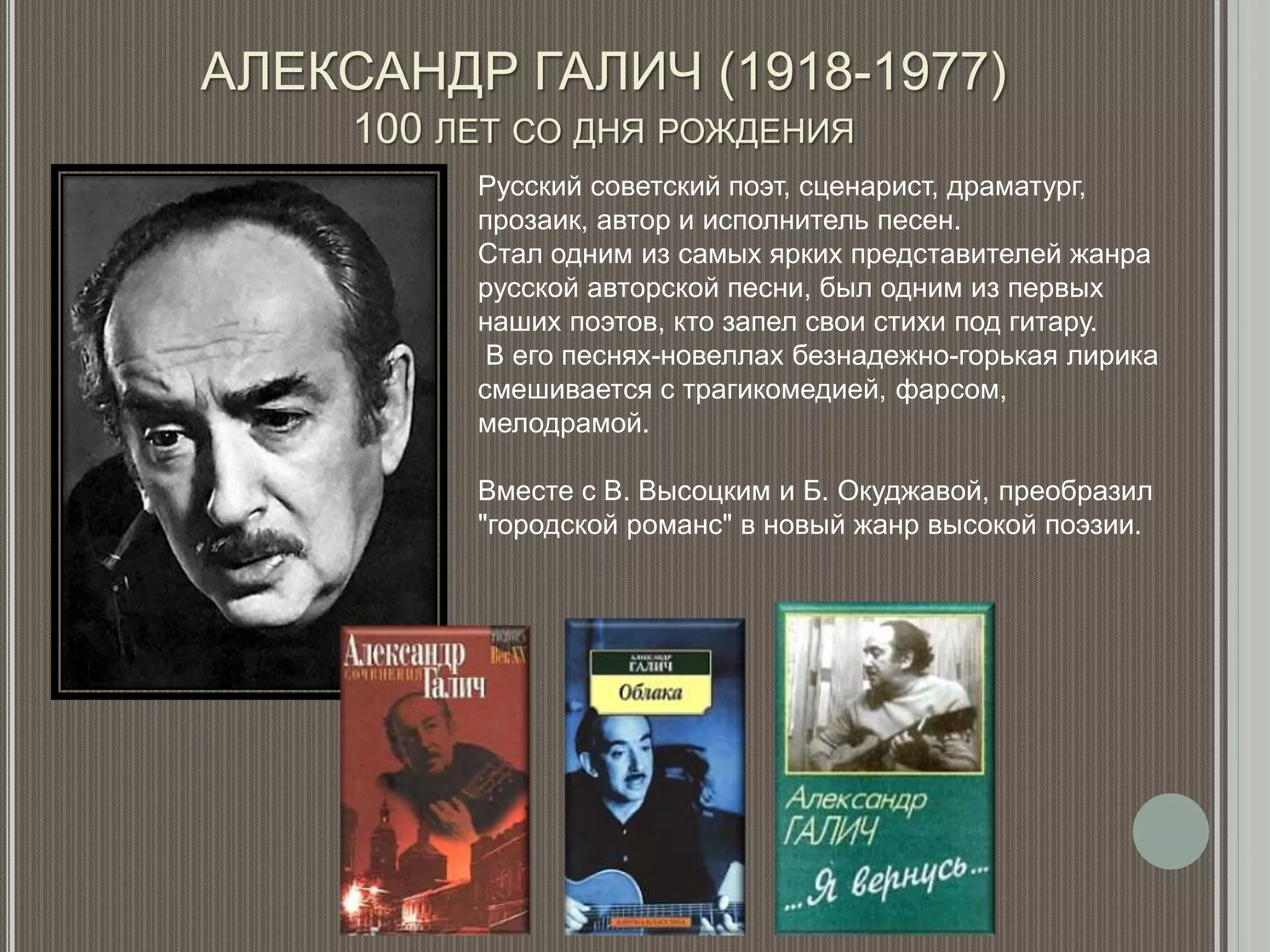 АЛЕКСАНДР ГАЛИЧ (1918-1977)
100 ЛЕТ СО ДНЯ РОЖДЕНИЯ
Русский советский поэт, сценарист, драматург,
прозаик, автор и исполнитель песен.
Стал одним из самых ярких представителей жанра
русской авторской песни, был одним из первых
наших поэтов, кто запел свои стихи под гитару.
В его песнях-новеллах безнадежно-горькая лирика
смешивается с трагикомедией, фарсом,
мелодрамой.
Вместе с В. Высоцким и Б. Окуджавой, преобразил
"городской романс" в новый жанр высокой поэзии.
 