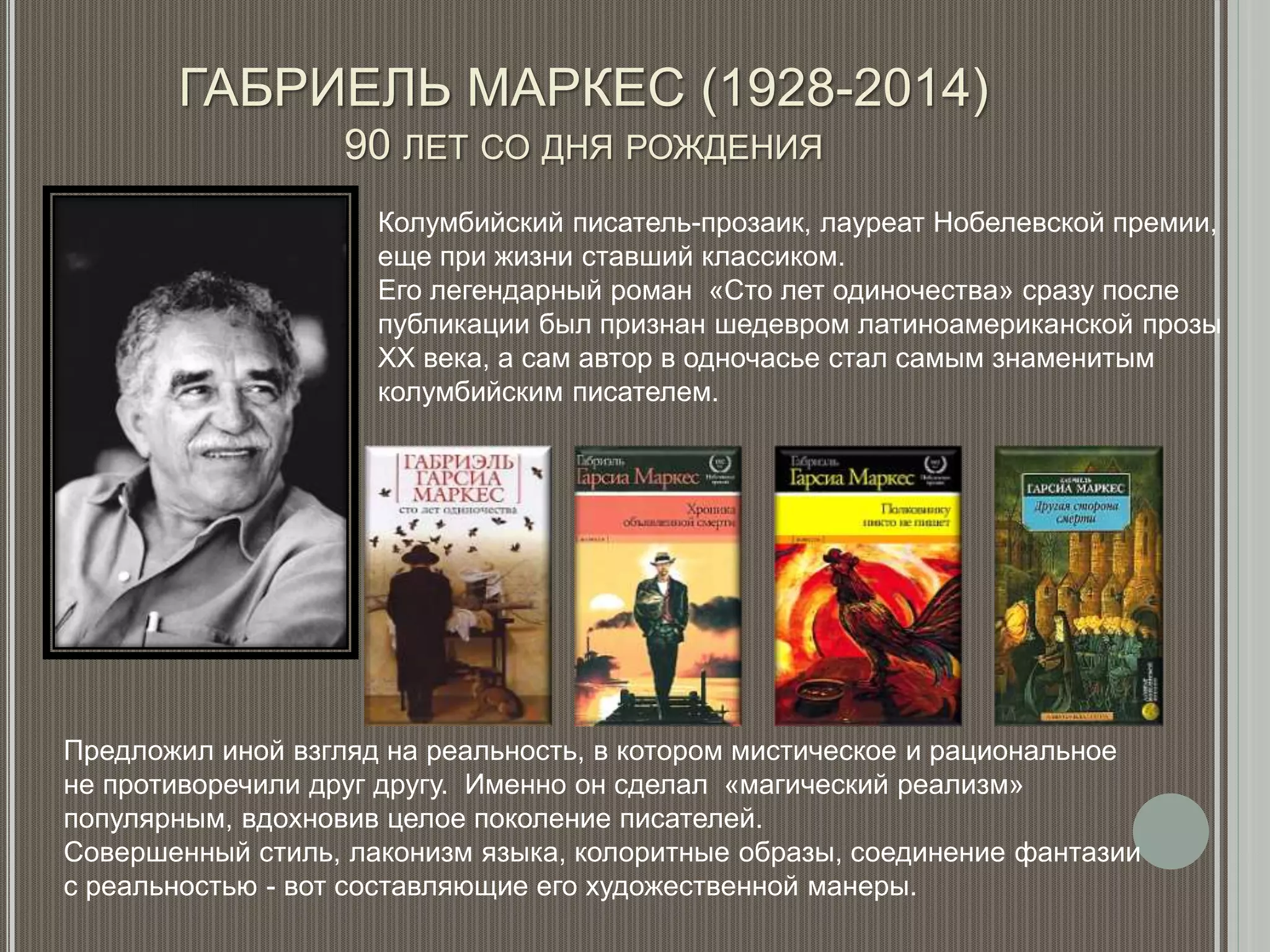 ГАБРИЕЛЬ МАРКЕС (1928-2014)
90 ЛЕТ СО ДНЯ РОЖДЕНИЯ
Колумбийский писатель-прозаик, лауреат Нобелевской премии,
еще при жизни ставший классиком.
Его легендарный роман «Сто лет одиночества» сразу после
публикации был признан шедевром латиноамериканской прозы
XX века, а сам автор в одночасье стал самым знаменитым
колумбийским писателем.
Предложил иной взгляд на реальность, в котором мистическое и рациональное
не противоречили друг другу. Именно он сделал «магический реализм»
популярным, вдохновив целое поколение писателей.
Совершенный стиль, лаконизм языка, колоритные образы, соединение фантазии
с реальностью - вот составляющие его художественной манеры.
 