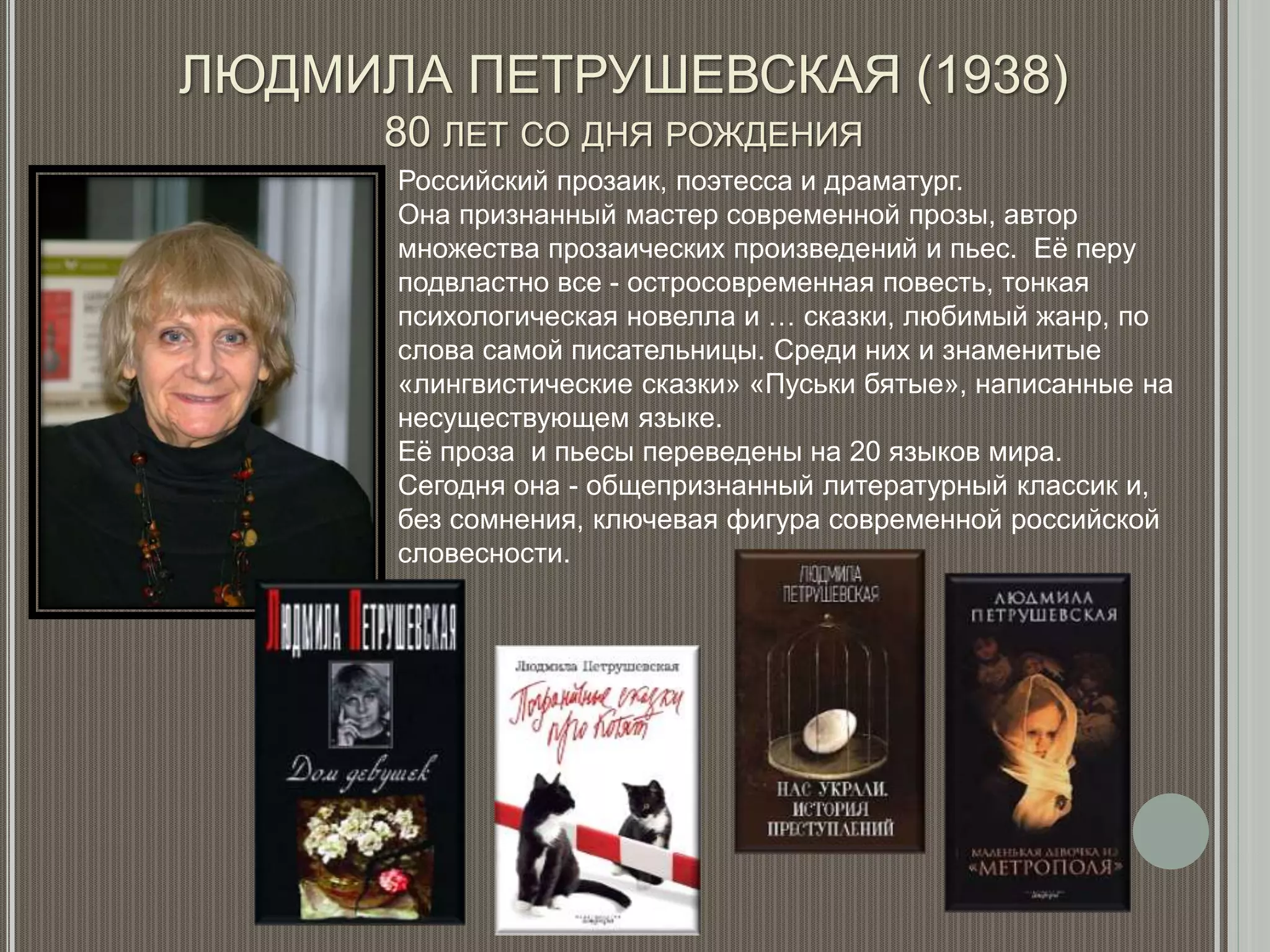 ЛЮДМИЛА ПЕТРУШЕВСКАЯ (1938)
80 ЛЕТ СО ДНЯ РОЖДЕНИЯ
Российский прозаик, поэтесса и драматург.
Она признанный мастер современной прозы, автор
множества прозаических произведений и пьес. Её перу
подвластно все - остросовременная повесть, тонкая
психологическая новелла и … сказки, любимый жанр, по
слова самой писательницы. Среди них и знаменитые
«лингвистические сказки» «Пуськи бятые», написанные на
несуществующем языке.
Её проза и пьесы переведены на 20 языков мира.
Сегодня она - общепризнанный литературный классик и,
без сомнения, ключевая фигура современной российской
словесности.
 