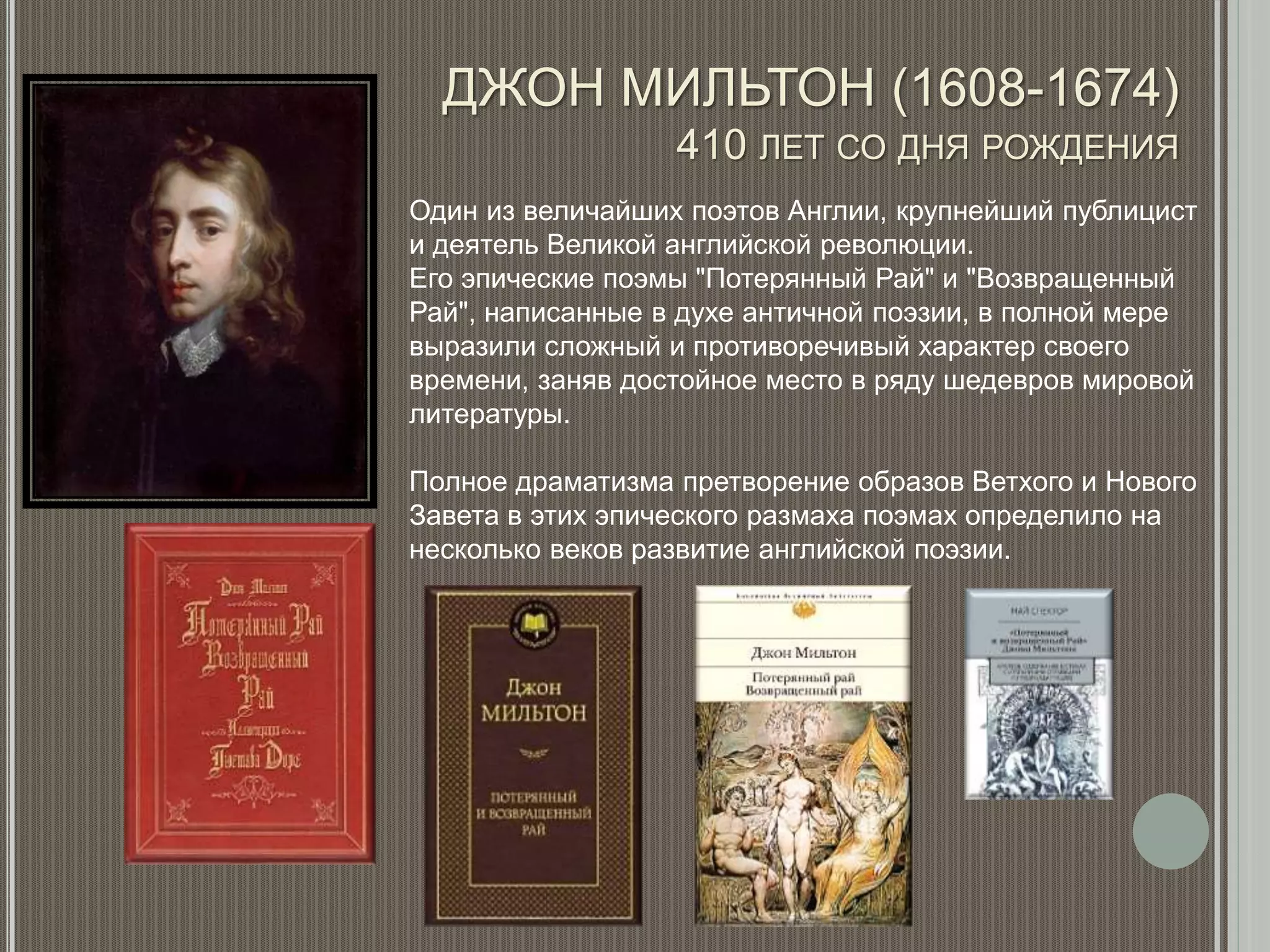 ДЖОН МИЛЬТОН (1608-1674)
410 ЛЕТ СО ДНЯ РОЖДЕНИЯ
Один из величайших поэтов Англии, крупнейший публицист
и деятель Великой английской революции.
Его эпические поэмы "Потерянный Рай" и "Возвращенный
Рай", написанные в духе античной поэзии, в полной мере
выразили сложный и противоречивый характер своего
времени, заняв достойное место в ряду шедевров мировой
литературы.
Полное драматизма претворение образов Ветхого и Нового
Завета в этих эпического размаха поэмах определило на
несколько веков развитие английской поэзии.
 