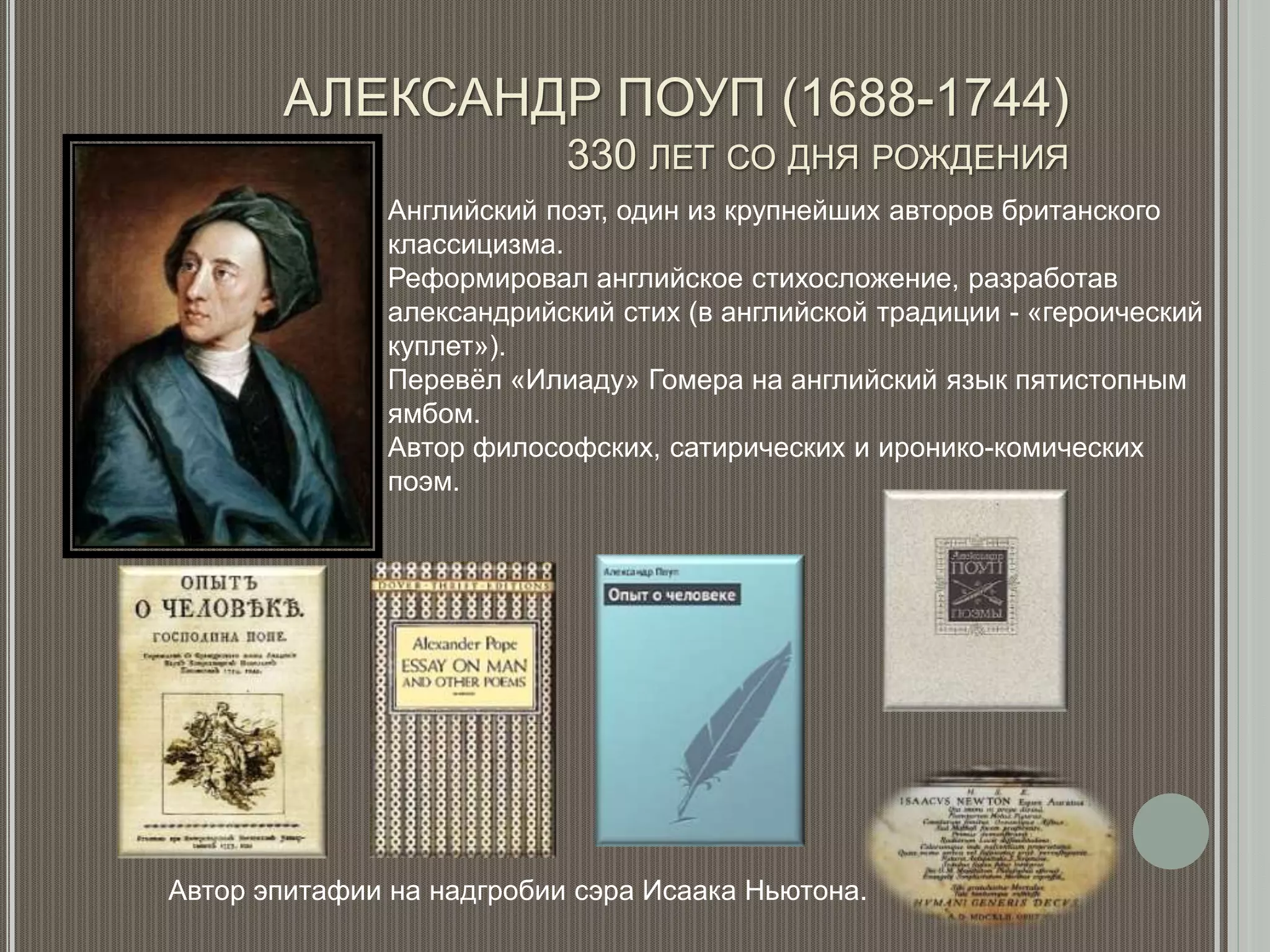 АЛЕКСАНДР ПОУП (1688-1744)
330 ЛЕТ СО ДНЯ РОЖДЕНИЯ
Английский поэт, один из крупнейших авторов британского
классицизма.
Реформировал английское стихосложение, разработав
александрийский стих (в английской традиции - «героический
куплет»).
Перевёл «Илиаду» Гомера на английский язык пятистопным
ямбом.
Автор философских, сатирических и иронико-комических
поэм.
Автор эпитафии на надгробии сэра Исаака Ньютона.
 