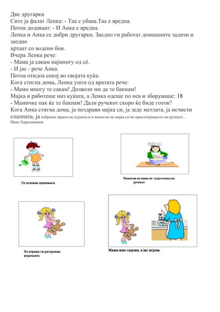 Две другарки
Сите ја фалат Ленка: - Таа е убава.Таа е вредна.
Потоа додаваат: - И Анка е вредна.
Ленка и Анка се добри другарки. Заедно ги работат домашните задачи и
заедно
цртаат со водени бои.
Вчера Ленка рече:
- Мама ја сакам најмногу од сè.
- И јас - рече Анка.
Потоа отидоа секој во својата куќа.
Кога стигна дома, Ленка уште од вратата рече:
- Мамо многу те сакам! Дозволи ми да те бакнам!
Мајка и работеше низ куќата, а Ленка одеше по неа и зборуваше: 18
- Мамичке пак ќе те бакнам! Дали ручекот скоро ќе биде готов?
Кога Анка стигна дома, ја поздрави мајка си, ја зеде метлата, ја исчисти
спалната, ја избриша правта во кујната и и помогна на мајка си во приготвувањето на ручекот...
Иван Харалампиев
 