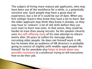 The subject of hiring more mature job applicants, who may
have been out of the workforce for a while, is a potentially
sensitive one. Such people may have a great deal of
experience, but a lot of it could be out of date. When you
hire college-leavers they know they have a lot to learn. But
the older applicant may think they know it already, so they
may have to “unlearn” a lot of old skills before they can
even start to learn new ones. In that sense, they could be
harder to train than young recruits. So the speaker cleverly
uses the self-effacing story of his own attempt to relearn
tennis after 20 years to soften his message about
recruiting older people. He does not himself work in HR,
but he knows that an audience of HR directors is probably
going to consist of slightly unfit middle-aged people like
himself. So his anecdote also helps to break down any
possible resistance to a professor trying to tell executives
how to do their job.
 