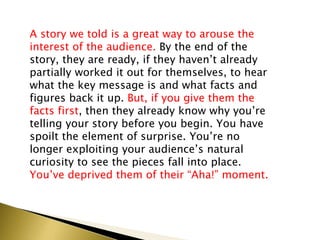 A story we told is a great way to arouse the
interest of the audience. By the end of the
story, they are ready, if they haven’t already
partially worked it out for themselves, to hear
what the key message is and what facts and
figures back it up. But, if you give them the
facts first, then they already know why you’re
telling your story before you begin. You have
spoilt the element of surprise. You’re no
longer exploiting your audience’s natural
curiosity to see the pieces fall into place.
You’ve deprived them of their “Aha!” moment.
 