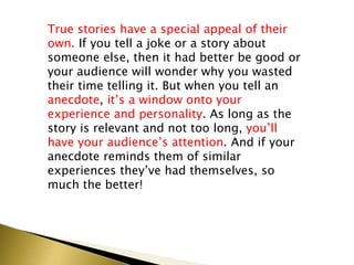 True stories have a special appeal of their
own. If you tell a joke or a story about
someone else, then it had better be good or
your audience will wonder why you wasted
their time telling it. But when you tell an
anecdote, it’s a window onto your
experience and personality. As long as the
story is relevant and not too long, you’ll
have your audience’s attention. And if your
anecdote reminds them of similar
experiences they’ve had themselves, so
much the better!
 