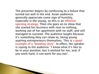 The presenter begins by confessing to a failure that
turned out well in the end. Asian audiences
generally appreciate some sign of humility,
especially in the young, so this is an effective
opening strategy. Then she goes on to show that
she started her business with next to nothing,
working out of her apartment with no staff, and still
managed to succeed. The audience laughs because
it’s something they can relate to, being young
aspiring entrepreneurs themselves. This is a good
example of a “bonding story”. In effect, the speaker
is saying to the audience: “I know what it’s like to
be in your position, but it worked for me, and, if
you work hard, it can work for you too”.
 