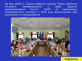 10
На базі ЦНАП м. Луцька відбувся семінар “Кращі практики
місцевого самоврядування у сфері надання
адміністративних послуг”. ЦНАП як переможець
всеукраїнського конкурсу у 2016 році демонстрував свої
досягнення та напрацювання
 