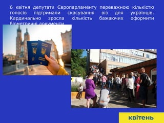 8
6 квітня депутати Європарламенту переважною кількістю
голосів підтримали скасування віз для українців.
Кардинально зросла кількість бажаючих оформити
біометричні документи.
 