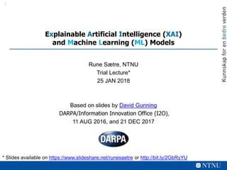 11
Explainable Artificial Intelligence (XAI)
and Machine Learning (ML) Models
Rune Sætre, NTNU
Trial Lecture*
25 JAN 2018
Based on slides by David Gunning
DARPA/Information Innovation Office (I2O),
11 AUG 2016, and 21 DEC 2017
* Slides available on https://www.slideshare.net/runesaetre or http://bit.ly/2GbRyYU
 