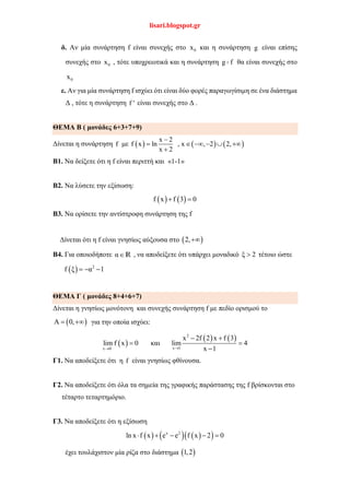 lisari.blogspot.gr
δ. Αν μία συνάρτηση f είναι συνεχής στο 0x και η συνάρτηση g είναι επίσης
συνεχής στο 0x , τότε υποχρεωτικά και η συνάρτηση g f θα είναι συνεχής στο
0x
ε. Αν για μία συνάρτηση f ισχύει ότι είναι δύο φορές παραγωγίσιμη σε ένα διάστημα
Δ , τότε η συνάρτηση f ' είναι συνεχής στο Δ .
ΘΕΜΑ Β ( μονάδες 6+3+7+9)
Δίνεται η συνάρτηση f με      
x 2
f x ln , x , 2 2,
x 2

     

Β1. Να δείξετε ότι η f είναι περιττή και «1-1»
Β2. Να λύσετε την εξίσωση:
   f x f 3 0 
Β3. Να ορίσετε την αντίστροφη συνάρτηση της f
Δίνεται ότι η f είναι γνησίως αύξουσα στο  2,
B4. Για οποιοδήποτε αR , να αποδείξετε ότι υπάρχει μοναδικό ξ 2 τέτοιο ώστε
  2
f ξ α 1  
ΘΕΜΑ Γ ( μονάδες 8+4+6+7)
Δίνεται η γνησίως μονότονη και συνεχής συνάρτηση f με πεδίο ορισμού το
 Α 0,  για την οποία ισχύει:
 
   2
x 1x 0
x 2f 2 x f 3
lim f x 0 και lim 4
x 1
 
 

Γ1. Να αποδείξετε ότι η f είναι γνησίως φθίνουσα.
Γ2. Να αποδείξετε ότι όλα τα σημεία της γραφικής παράστασης της f βρίσκονται στο
τέταρτο τεταρτημόριο.
Γ3. Να αποδείξετε ότι η εξίσωση
      x 2
ln x f x e e f x 2 0    
έχει τουλάχιστον μία ρίζα στο διάστημα  1,2
 