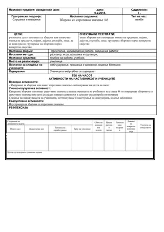 Наставен предмет: македонски јазик дата:
0.2.2018.
Одделение:
I 2
Програмско подрачје:
Слушање и говорење
Наставна содржина:
Зборови со спротивно значење /46
Тип на час:
вежби
ЦЕЛИ:
учениците да се запознаат со зборови кои означуваат
имиња на предмети, појави, дејства, состојби, лица: да
се воведува во групирање на зборови според
конкретно својство
ОЧЕКУВАНИ РЕЗУЛТАТИ:
знаат зборови кои означуваат имиња на предмети, појави,
дејства, состојби, лица: групирата зборови според конкретно
својство
Наставни форми: фронтална, индивидална работа, заедничка работа;
Наставни методи: разговор, игра, прашања и одговори;
Наставни средства: прибор за работа, учебник,
Место на реализација: училница
Постапки за следење на
учениците:
набљудување, прашања и одговори, водење белешки;
Оценување Учениците меѓусебно се оценуваат
ТЕК НА ЧАСОТ
АКТИВНОСТИ НА НАСТАВНИКОТ И УЧЕНИЦИТЕ
Воведни активности:
- Зборуваме за зборови кои имаат спротивно значење- истакнување на целта на часот
Учечко-поучувачка активност:
Кажуваме зборови кои имаат спротивно значење а потоа учениците во учебникот на страна 46 ги поврзуваат зборовите со
спротивно значење при што ја следам нивната активност и доколку има потреба им помагам
Следење на искажувањата на учениците, поттикнување и насочување на дискусијата, водење забелешки
Евалуативни активности:
Илустрација на зборови со спротивно значење
РЕФЛЕКСИЈА
Содржина на
домашната задача
Обем на
домашн
ата
задача
Препо
рачлив
о
време
Техноло
шка
подршк
а
Давање
на
повратна
информа
ција
Улогата на
семејството
Општа цел Дидактичка цел
Техника на
изработување
Број на учесници
Целта од зададената домашна задача
Опиши го рељефот на Република Македонија
Продолжување
на работата од
часот
Да го увежбува
пишувањето
Писмена домашна
работа
Индивидуалн
а работа
Да напише
5 реченици
10 – 15
минути
учебникписменаКонтрола на
изработената
домашна работа
Ученикот да се оспособи да разликува релјеф според картографски бои
 