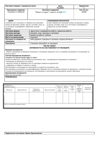 Наставен предмет: македонски јазик дата:
0.2.2018.
Одделение:
I 2
Програмско подрачје:
Слушање и говорење
Наставна содржина:
“Најди го парот“, прилог во ЦД ИКТ
Тип на час:
вежби
ЦЕЛИ:
учениците да се запознаат со зборови кои означуваат
имиња на предмети, појави, дејства, состојби, лица: да
се поттикнат за разбирање и користење на нови
зборови
ОЧЕКУВАНИ РЕЗУЛТАТИ:
знаат зборови кои означуваат имиња на предмети, појави,
дејства, состојби, лица: да се поттикнат за разбирање и
користење на нови зборови
Наставни форми: фронтална, индивидална работа, заедничка работа;
Наставни методи: разговор, игра, прашања и одговори;
Наставни средства: прибор за работа, учебник,
Место на реализација: училница
Постапки за следење на
учениците:
набљудување, прашања и одговори, водење белешки;
Оценување Учениците меѓусебно се оценуваат
ТЕК НА ЧАСОТ
АКТИВНОСТИ НА НАСТАВНИКОТ И УЧЕНИЦИТЕ
Воведни активности:
- Игра со именување на предмети (учениците го именуваат предметот што го покажува наставникот)- истакнување на
целта на часот
Учечко-поучувачка активност:
Следење на презентација најди го парот
Делење на работните листови Работа во наставниот лист - индивидуално искажување на учениците:
- именување на предметите од сликите
- визуелно читање на зборовите кои ги означуваат имињата на предметите
- поврзување на зборот и сликата со линија
Поттикнување и насочување на дискусијата за сликите во наставниот лист
Поттикнување на учениците за идентификување зборовите кои ги означуваат имињата на предметите - визуелно читање
Следење на искажувањата на учениците, поттикнување и насочување на дискусијата, водење забелешки
Евалуативни активности:
Игра: што оди во пар?
РЕФЛЕКСИЈА
Содржина на
домашната задача
Обем на
домашн
ата
задача
Препо
рачлив
о
време
Техноло
шка
подршк
а
Давање
на
повратна
информа
ција
Улогата на
семејството
Општа цел Дидактичка цел
Техника на
изработување
Број на учесници
Целта од зададената домашна задача
Одделенски наставник: Бране Аризановски
Опиши го рељефот на Република Македонија
Продолжување
на работата од
часот
Да го увежбува
пишувањето
Писмена домашна
работа
Индивидуалн
а работа
Да напише
5 реченици
10 – 15
минути
учебникписменаКонтрола на
изработената
домашна работа
Ученикот да се оспособи да разликува релјеф според картографски бои
 