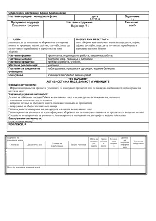 Одделенски наставник: Бране Аризановски
Наставен предмет: македонски јазик дата:
0.2.2018.
Одделение:
I 2
Програмско подрачје:
Слушање и говорење
Наставна содржина:
Најди пар /51
Тип на час:
вежби
ЦЕЛИ:
учениците да се запознаат со зборови кои означуваат
имиња на предмети, појави, дејства, состојби, лица: да
се поттикнат за разбирање и користење на нови
зборови
ОЧЕКУВАНИ РЕЗУЛТАТИ:
знаат зборови кои означуваат имиња на предмети, појави,
дејства, состојби, лица: да се поттикнат за разбирање и
користење на нови зборови
Наставни форми: фронтална, индивидална работа, заедничка работа;
Наставни методи: разговор, игра, прашања и одговори;
Наставни средства: прибор за работа, учебник,
Место на реализација: училница
Постапки за следење на
учениците:
набљудување, прашања и одговори, водење белешки;
Оценување Учениците меѓусебно се оценуваат
ТЕК НА ЧАСОТ
АКТИВНОСТИ НА НАСТАВНИКОТ И УЧЕНИЦИТЕ
Воведни активности:
- Игра со именување на предмети (учениците го именуваат предметот што го покажува наставникот)- истакнување на
целта на часот
Учечко-поучувачка активност:
Делење на работните листови Работа во наставниот лист - индивидуално искажување на учениците:
- именување на предметите од сликите
- визуелно читање на зборовите кои ги означуваат имињата на предметите
- поврзување на зборот и сликата со линија
Поттикнување и насочување на дискусијата за сликите во наставниот лист
Поттикнување на учениците за идентификување зборовите кои ги означуваат имињата на предметите - визуелно читање
Следење на искажувањата на учениците, поттикнување и насочување на дискусијата, водење забелешки
Евалуативни активности:
Игра: што оди во пар?
РЕФЛЕКСИЈА
Содржина на
домашната задача
Обем на
домашн
ата
задача
Препо
рачлив
о
време
Техноло
шка
подршк
а
Давање
на
повратна
информа
ција
Улогата на
семејството
Општа цел Дидактичка цел
Техника на
изработување
Број на учесници
Целта од зададената домашна задача
Опиши го рељефот на Република Македонија
Продолжување
на работата од
часот
Да го увежбува
пишувањето
Писмена домашна
работа
Индивидуалн
а работа
Да напише
5 реченици
10 – 15
минути
учебникписменаКонтрола на
изработената
домашна работа
Ученикот да се оспособи да разликува релјеф според картографски бои
 