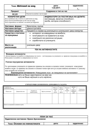 Тема: Aktivnosti na sneg дата:
1.02.2017.
одделение:
I 2
Предмет Содржина и тип на час
Ф.З.О Pravewe na sne{ko i sne`ni topki
КОНКРЕТНИ ЦЕЛИ:
Da se pottiknuva da u~estviva vo aktivnosti na sneg;
Da ja razviva koordinacijata za dvi`ewe po sneg;
Da se osposobuva za ramnote`a na teloto pri lizgaweto
ИНДИКАТОРИ ЗА ПОСТИГАЊА НА ЦЕЛИТЕ:
(мотивација, физичка способност,
желба, моторна способноост)
Наставни форми: Фронтална, групна
Наставни методи: демонстративна
Наставни средства: Предмети и справи од училницата и училишниот двор компјутер
Средства и постапки
за оценување
• интересот за изведување на вежбите;
• почитувањето на правилата за игра;
• снаоѓањето во различни ситуации;
• соработката со учениците.
Место на
реализација:
училишен двор
ТЕК НА АКТИВНОСТИТЕ
Воведни активности:
Демонстрирање на вежбите за оформување на телото - поттикнување на учениците за правилно изведување на вежбите и
Изведување на вежбите за оформување на телото
Учечко поучувачки активности:
Ги запознавам учениците со правилно правење на снешко и снежни топки; учениците изведуваат
вежби и игри со правење на снешко и снежни топки при што ја следам нивната активност и доколку
има потреба им помагам
Евалвациони активности: Изведуваме игра за смирување на организамот
РЕФЛЕКСИЈА Што ни беше најинтересно на овој час.
-што ни беше најтешко а што најлесно.
СТРУКТУРНИ ЕЛЕМЕНТИ НА ДОМАШНАТА ЗАДАЧА
Содржина на
домашната задача
Обем на
домашн
ата
задача
Препо
рачлив
о
време
Техноло
шка
подршк
а
Давање
на
повратна
информа
ција
Улогата на
семејството
Општа цел Дидактичка цел
Техника на
изработување
Број на учесници
Целта од зададената домашна задача
ПЛАН ЗА ЧАС
Одделенски наставник: Бране Аризановски
Тема: Основи на гимнастиката дата: одделение:
Опиши го рељефот на Република Македонија
Продолжување
на работата од
часот
Да го увежбува
пишувањето
Писмена домашна
работа
Индивидуалн
а работа
Да напише
5 реченици
10 – 15
минути
учебникписменаКонтрола на
изработената
домашна работа
Ученикот да се оспособи да разликува релјеф според картографски бои
 