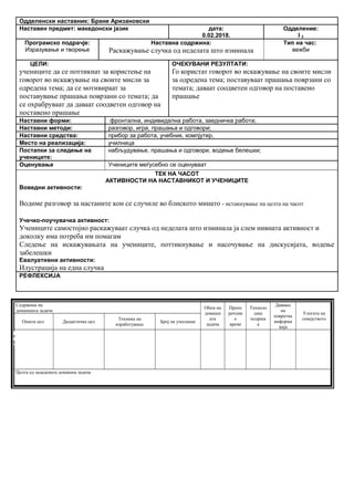 Одделенски наставник: Бране Аризановски
Наставен предмет: македонски јазик дата:
0.02.2018.
Одделение:
I 2
Програмско подрачје:
Изразување и творење
Наставна содржина:
Раскажување случка од неделата што изминала
Тип на час:
вежби
ЦЕЛИ:
учениците да се поттикнат за користење на
говорот во искажување на своите мисли за
одредена тема; да се мотивираат за
поставување прашања поврзани со темата; да
се охрабруваат да даваат соодветен одговор на
поставено прашање
ОЧЕКУВАНИ РЕЗУЛТАТИ:
Го користат говорот во искажување на своите мисли
за одредена тема; поставуваат прашања поврзани со
темата; даваат соодветен одговор на поставено
прашање
Наставни форми: фронтална, индивидална работа, заедничка работа;
Наставни методи: разговор, игра, прашања и одговори;
Наставни средства: прибор за работа, учебник, компјутер,
Место на реализација: училница
Постапки за следење на
учениците:
набљудување, прашања и одговори, водење белешки;
Оценување Учениците меѓусебно се оценуваат
ТЕК НА ЧАСОТ
АКТИВНОСТИ НА НАСТАВНИКОТ И УЧЕНИЦИТЕ
Воведни активности:
Водиме разговор за настаните кои се случиле во блиското минато - истакнување на целта на часот
Учечко-поучувачка активност:
Учениците самостојно раскажуваат случка од неделата што изминала ја слем нивната активност и
доколку има потреба им помагам
Следење на искажувањата на учениците, поттикнување и насочување на дискусијата, водење
забелешки
Евалуативни активности:
Илустрација на една случка
РЕФЛЕКСИЈА
Содржина на
домашната задача
Обем на
домашн
ата
задача
Препо
рачлив
о
време
Техноло
шка
подршк
а
Давање
на
повратна
информа
ција
Улогата на
семејството
Општа цел Дидактичка цел
Техника на
изработување
Број на учесници
Целта од зададената домашна задача
Опиши го рељефот на Република Македонија
Продолжување
на работата од
часот
Да го увежбува
пишувањето
Писмена домашна
работа
Индивидуалн
а работа
Да напише
5 реченици
10 – 15
минути
учебникписменаКонтрола на
изработената
домашна работа
Ученикот да се оспособи да разликува релјеф според картографски бои
 