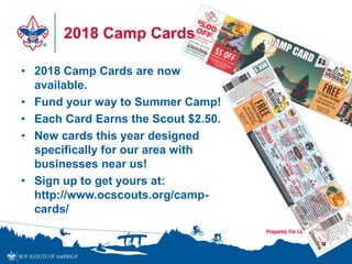 2018 Camp Cards
• 2018 Camp Cards are now
available.
• Fund your way to Summer Camp!
• Each Card Earns the Scout $2.50.
• New cards this year designed
specifically for our area with
businesses near us!
• Sign up to get yours at:
http://www.ocscouts.org/camp-
cards/
 