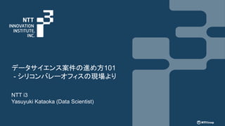 データサイエンス案件の進め方101
- シリコンバレーオフィスの現場より
NTT i3
Yasuyuki Kataoka (Data Scientist)
 