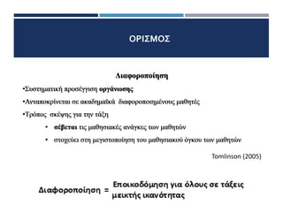 ΟΡΙΣΜΟΣ
Διαφοροποίηση
1/11
Διαφοροποίηση
•Συστηματική προσέγγιση οργάνωσης
Διαφοροποίηση
•Συστηματική προσέγγιση οργάνωσης
•Ανταποκρίνεται σε ακαδημαϊκά διαφοροποιημένους μαθητές
Διαφοροποίηση
•Συστηματική προσέγγιση οργάνωσης
•Ανταποκρίνεται σε ακαδημαϊκά διαφοροποιημένους μαθητές
•Τρόπος σκέψης για την τάξη
• σέβεται τις μαθησιακές ανάγκες των μαθητών
• στοχεύει στη μεγιστοποίηση του μαθησιακού όγκου των μαθητών
Διαφοροποίηση
•Συστηματική προσέγγιση οργάνωσης
•Ανταποκρίνεται σε ακαδημαϊκά διαφοροποιημένους μαθητές
•Τρόπος σκέψης για την τάξη
• σέβεται τις μαθησιακές ανάγκες των μαθητών
• στοχεύει στη μεγιστοποίηση του μαθησιακού όγκου των μαθητών
Tomlinson (2005)
 