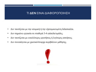 ΤΙ ΔΕΝ ΕΙΝΑΙ ΔΙΑΦΟΡΟΠΟΙΗΣΗ
• Δεν ταυτίζεται με την ατομική ή την εξατομικευμένη διδασκαλία.
• Δεν σημαίνει εργασία σε σταθερά 3-4 επίπεδα/ομάδες.
• Δεν ταυτίζεται με ευκολότερες ερωτήσεις ή λιγότερες ασκήσεις.
• Δεν συνεπάγεται με χαοτικό/άναρχο περιβάλλον μάθησης.
2/11
 