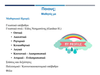Μαθησιακό Προφίλ
Γνωστικό υπόβαθρο
Γνωστικό στυλ / Είδος Νοημοσύνης (Gardner H.)
• Οπτικό
• Ακουστικό
• Ρητορικό
• Κιναισθητικό
• Λογικό
• Κοινωνικό – Διαπροσωπικό
• Ατομικό – Ενδοπροσωπικό
Στάσεις και δεξιότητες
Πολιτισμικό / Κοινωνικοοικονομικό υπόβαθρο
Φύλο
Ποιους;
Μαθητές με
 
