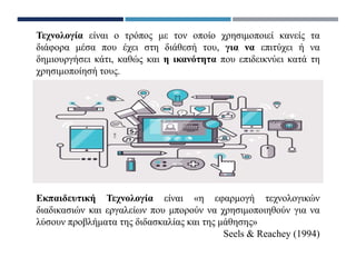 Εκπαιδευτική Τεχνολογία είναι «η εφαρμογή τεχνολογικών
διαδικασιών και εργαλείων που μπορούν να χρησιμοποιηθούν για να
λύσουν προβλήματα της διδασκαλίας και της μάθησης»
Seels & Reachey (1994)
Τεχνολογία είναι ο τρόπος με τον οποίο χρησιμοποιεί κανείς τα
διάφορα μέσα που έχει στη διάθεσή του, για να επιτύχει ή να
δημιουργήσει κάτι, καθώς και η ικανότητα που επιδεικνύει κατά τη
χρησιμοποίησή τους.
 
