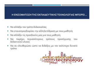 Η ΕΝΣΩΜΑΤΩΣΗΤΗΣ ΕΚΠΑΙΔΕΥΤΙΚΗΣΤΕΧΝΟΛΟΓΙΑΣ ΜΠΟΡΕΙ...
 Να αλλάξει τον τρόπο διδασκαλίας
 Να επαναπροσδιορίσει την αλληλεπίδραση με τους μαθητές
 Να αλλάξει τις προσδοκίες μας για τους μαθητές
 Να παρέχει περισσότερους τρόπους προσέγγισης του
διδακτικού υλικού
 Να σε ελευθερώσει ώστε να διδάξεις με τον καλύτερο δυνατό
τρόπο
11/1
 