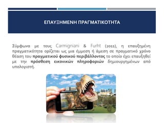 ΕΠΑΥΞΗΜΕΝΗ ΠΡΑΓΜΑΤΙΚΟΤΗΤΑ
Σύμφωνα με τους Carmigniani & Furht (2011), η επαυξημένη
πραγματικότητα ορίζεται ως μια έμμεση ή άμεση σε πραγματικό χρόνο
θέαση του πραγματικού φυσικού περιβάλλοντος το οποίο έχει επαυξηθεί
με την πρόσθεση εικονικών πληροφοριών δημιουργημένων από
υπολογιστή.
 