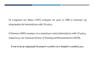 Oι Longstreet και Shane (1993) ανέφεραν ότι μετά το 2000 η ποσότητα της
πληροφορίας θα διπλασιάζεται κάθε 24 μήνες.
Ο Siemens (2005) αναφέρει οτι η παγκόσμια γνώση διπλασιάζεται κάθε 18 μήνες,
σύμφωνα με την American Society of Training and Documentation (ASTD).
Τι από αυτή την πληροφορία θα μπορούν να μάθουν ή να θυμηθούν οι μαθητές μας;
 