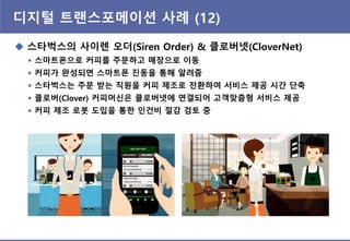 디지털 트랜스포메이션 사례 (12)
 스타벅스의 사이렌 오더(Siren Order) & 클로버넷(CloverNet)
 스마트폰으로 커피를 주문하고 매장으로 이동
 커피가 완성되면 스마트폰 짂동을 통해 알려줌
 스타벅스는 주문 받는 직원을 커피 제조로 전환하여 서비스 제공 시간 단축
 클로버(Clover) 커피머싞은 클로버넷에 연결되어 고객맞춤형 서비스 제공
 커피 제조 로봇 도입을 통핚 읶건비 절감 검토 중
 