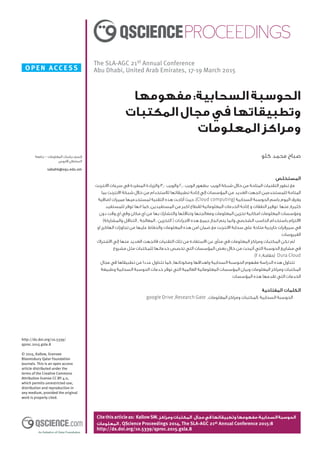 O PE N ACCE SS
Citethisarticleas: KallowSM.‫ومراكز‬‫المكتبات‬ ‫مجال‬‫في‬‫وتطبيقاتها‬‫مفهومها‬:‫السحابية‬‫الحوسبة‬
‫المعلومات‬ , QScience Proceedings 2014, The SLA-AGC 21st Annual Conference 2015:8
http://dx.doi.org/10.5339/qproc.2015.gsla.8
The SLA-AGC 21st Annual Conference
Abu Dhabi, United Arab Emirates, 17-19 March 2015
http://dx.doi.org/10.5339/
qproc.2015.gsla.8
© 2015, Kallow, licensee
Bloomsbury Qatar Foundation
Journals. This is an open access
article distributed under the
terms of the Creative Commons
Attribution license CC BY 4.0,
which permits unrestricted use,
distribution and reproduction in
any medium, provided the original
work is properly cited.
‫المستخلص‬
‫االنترنت‬ ‫سرعات‬ ‫في‬ ‫المطردة‬ ‫والزيادة‬ 3,0 ‫والويب‬ 2,0 ‫الويب‬ ‫بظهور‬ ‫الويب‬ ‫شبكة‬ ‫خالل‬ ‫من‬ ‫المتاحة‬ ‫التقنيات‬ ‫تطور‬ ‫مع‬
‫بما‬ ‫االنترنت‬ ‫شبكة‬ ‫خالل‬ ‫من‬ ‫لالستخدام‬ ‫تطبيقاتها‬ ‫إتاحة‬ ‫إلي‬ ‫المؤسسات‬ ‫من‬ ‫العديد‬ ‫اتجهت‬ ‫للمستخدمين‬ ‫المتاحة‬
‫اضافية‬ ‫مميزات‬ ‫لمستخدميها‬ ‫التقنية‬ ‫هذه‬ ‫أتاحت‬ ‫حيث‬ ،)Cloud computing( ‫السحابية‬ ‫الحوسبة‬ ‫باسم‬ ‫اليوم‬ ‫يعرف‬
‫للمستفيد‬ ‫توفر‬ ‫انها‬ ‫كما‬ ,‫المستفيدين‬ ‫من‬ ‫اكبر‬ ‫لقطاع‬ ‫المعلوماتية‬ ‫الخدمات‬ ‫إتاحة‬ ‫و‬ ‫النفقات‬ ‫توفير‬ :‫منها‬ ,‫كثيرة‬
‫دون‬ ‫وقت‬ ‫اي‬ ‫وفي‬ ‫مكان‬ ‫اي‬ ‫من‬ ‫بها‬ ‫والتشارك‬ ‫وتناقلها‬ ‫ومعالجتها‬ ‫المعلومات‬ ‫تخزين‬ ‫امكانية‬ ‫المعلومات‬ ‫ومؤسسات‬
)‫والمشاركة‬ ‫التناقل‬ , ‫المعالجة‬ , ‫التخزين‬ ( ‫االجراءات‬ ‫هذه‬ ‫جميع‬ ‫انجاز‬ ‫يتم‬ ‫وانما‬ ‫الشخصي‬ ‫الحاسب‬ ‫باستخدام‬ ‫االلتزام‬
‫او‬ ‫الهاكرز‬ ‫تجاوزات‬ ‫من‬ ‫عليها‬ ‫والحفاظ‬ ‫المعلومات‬ ‫هذه‬ ‫امن‬ ‫ضمان‬ ‫مع‬ ‫االنترنت‬ ‫سحابة‬ ‫على‬ ‫متاحة‬ ‫خارجية‬ ‫سيرفرات‬ ‫في‬
.‫الفيروسات‬
‫االشتراك‬ ‫إلي‬ ‫منها‬ ‫العديد‬ ‫فاتجهت‬ ‫التقنيات‬ ‫تلك‬ ‫من‬ ‫االستفادة‬ ‫عن‬ ‫منأى‬ ‫في‬ ‫المعلومات‬ ‫ومراكز‬ ‫المكتبات‬ ‫تكن‬ ‫لم‬
‫مشروع‬ ‫مثل‬ ‫للمكتبات‬ ‫خدماتها‬ ‫تخصص‬ ‫التي‬ ‫المؤسسات‬ ‫بعض‬ ‫خالل‬ ‫من‬ ‫أتيحت‬ ‫التي‬ ‫الحوسبة‬ ‫مشاريع‬ ‫في‬
.)2010,‫(خفاجة‬ Dura Cloud
‫مجال‬ ‫في‬ ‫تطبيقاها‬ ‫من‬ ‫عددا‬ ‫تتناول‬ ‫كما‬ ,‫ومكوناتها‬ ‫واهدافها‬ ‫السحابية‬ ‫الحوسبة‬ ‫مفهوم‬ ‫الدراسة‬ ‫هذه‬ ‫تتناول‬
‫وطبيعة‬ ‫السحابية‬ ‫الحوسبة‬ ‫خدمات‬ ‫توفر‬ ‫التي‬ ‫العالمية‬ ‫المعلوماتية‬ ‫المؤسسات‬ ‫وبيان‬ ‫المعلومات‬ ‫ومراكز‬ ‫المكتبات‬
.‫المؤسسات‬ ‫هذه‬ ‫تقدمها‬ ‫التي‬ ‫الخدمات‬
‫المفتاحية‬ ‫الكلمات‬
google Drive ,Research Gate ,‫المعلومات‬ ‫ومراكز‬ ‫,المكتبات‬ ‫السحابية‬ ‫الحوسبة‬
‫مفهومها‬:‫السحابية‬‫الحوسبة‬
‫المكتبات‬‫مجال‬‫في‬‫وتطبيقاتها‬
‫المعلومات‬‫ومراكز‬
‫كلو‬ ‫محمد‬ ‫صباح‬‫جامعة‬ - ‫المعلومات‬ ‫دراسات‬ ‫قسم‬
‫قابوس‬ ‫السلطان‬
sabahk@squ.edu.om
 