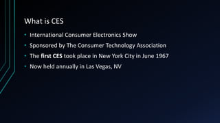 What is CES
• International Consumer Electronics Show
• Sponsored by The Consumer Technology Association
• The first CES took place in New York City in June 1967
• Now held annually in Las Vegas, NV
 