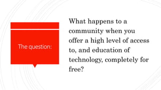 Thequestion:
What happens to a
community when you
offer a high level of access
to, and education of
technology, completely for
free?