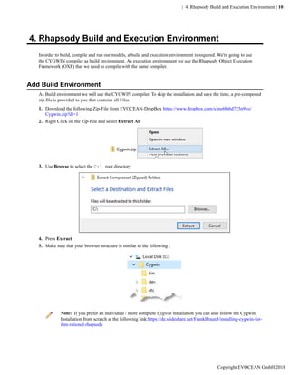 | 4. Rhapsody Build and Execution Environment | 10 |
4. Rhapsody Build and Execution Environment
In order to build, compile and run our models, a build and execution environment is required. We're going to use
the CYGWIN compiler as build environment. As execution environment we use the Rhapsody Object Execution
Framework (OXF) that we need to compile with the same compiler.
Add Build Environment
As Build environment we will use the CYGWIN compiler. To skip the installation and save the time, a pre-composed
zip file is provided to you that contains all Files.
1. Download the following Zip-File from EVOCEAN-DropBox https://www.dropbox.com/s/ine6bt6d725n9yo/
Cygwin.zip?dl=1
2. Right Click on the Zip-File and select Extract All
3. Use Browse to select the C: root directory
4. Press Extract
5. Make sure that your browser structure is similar to the following :
Note: If you prefer an individual / more complete Cygwin installation you can also follow the Cygwin
Installation from scratch at the follownig link:https://de.slideshare.net/FrankBraun5/installing-cygwin-for-
ibm-rational-rhapsody
Copyright EVOCEAN GmbH 2018
 