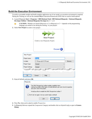 | 4. Rhapsody Build and Execution Environment | 11 |
Build the Execution Environment
To archive executable models and build complete application out of our model, an execution environment is required.
During the Training we will use the standard Object Execution Framework (OXF) that we need to build upfront:
1. Launch Rhapsody Start > Programs > IBM Rational Tools >IBN Rational Rhapsody > Rational Rhapsody
Developer Edition > Rational Rhapsody Developer in C++ or C
CAUTION: Whether you launch Rhapsody in C or Rhapsody in C++ depends on the programming
language you intend to use during the training / in your project.
2. Select New Project to create a new project
3. Keep all defaults and press OK
4. Press No, when you're asked to enable Perspectives
5. In Rhapsody Browser expand the Components Category and double click on DefaultConfig to open its Feature
Dialog
Copyright EVOCEAN GmbH 2018
 