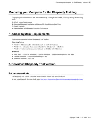 | Preparing your Computer for the Rhapsody Training | 3 |
Preparing your Computer for the Rhapsody Training
To prepare your computer for the IBM Rational Rhapsody Training by EVOCEAN you will go through the following
steps:
1. Check System Requirements
2. Download Rhapsody Installation and License File from IBM developerWorks
3. Install Rhapsody
4. Download and build Rhapsody Execution Environment
1. Check System Requirements
System requirements for Rational Rhapsody 8.3 on Windows
Operating System
• Windows 10 Enterprise, Pro or Standard on x86-32 or x86-64 Hardware
• Windows 8.1 Enterprise, Professional or Standard on x86-32 or x86-64 Hardware
• Windows 7 Enterprise, Professional or Ultimate on x86-32 or x86-64 Hardware
Hardware
• Disk Space 1.6 GB (One language), 2.3 GB full installation 1 GB Installation temporary disk space
• Memory: minimum 512 MB, recommended 1024 MB
• Processor: Pentium 4, 3.00 GHz
2. Download Rhapsody Trial Version
IBM developerWorks
The Rhapsody Trial Version is available in for registered users in IBM developer Works
1. Go to the Rhapsody developerWorks under http://www.ibm.com/developerworks/downloads/r/rhapsodydeveloper/
Copyright EVOCEAN GmbH 2018
 