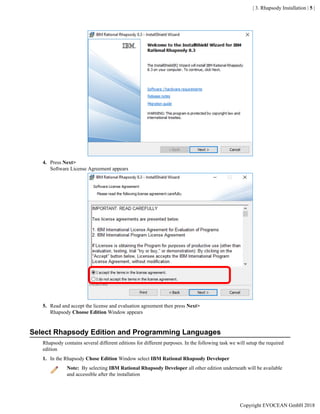 | 3. Rhapsody Installation | 5 |
4. Press Next>
Software License Agreement appears
5. Read and accept the license and evaluation agreement then press Next>
Rhapsody Choose Edition Window appears
Select Rhapsody Edition and Programming Languages
Rhapsody contains several different editions for different purposes. In the following task we will setup the required
edition
1. In the Rhapsody Chose Edition Window select IBM Rational Rhapsody Developer
Note: By selecting IBM Rational Rhapsody Developer all other edition underneath will be available
and accessible after the installation
Copyright EVOCEAN GmbH 2018
 