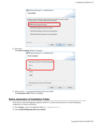 | 3. Rhapsody Installation | 6 |
2. Press Next>
The Choose Language Window will appear
3. Select C and C++ as programming language then press Next>
The Destination Folder Window will appear
Define destination of Installation Folder
In this Task we define the Rhapsody installation folder It's a common and best practice to install all Rhapsody
components in a central root directory
1. Press Change... and set the installation folder to C:Rhapsody8.3
2. Check Install all Rhapsody files in one location
Copyright EVOCEAN GmbH 2018
 