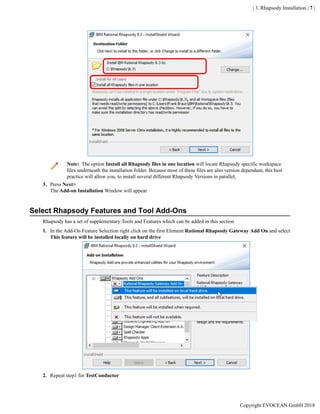 | 3. Rhapsody Installation | 7 |
Note: The option Install all Rhapsody files in one location will locate Rhapsody specific workspace
files underneath the installation folder. Because most of these files are also version dependant, this best
practice will allow you, to install several different Rhapsody Versions in parallel,
3. Press Next>
The Add-on Installation Window will appear
Select Rhapsody Features and Tool Add-Ons
Rhapsody has a set of supplementary Tools and Features which can be added in this section
1. In the Add-On Feature Selection right click on the first Element Rational Rhapsody Gateway Add On and select
This feature will be installed locally on hard drive
2. Repeat step1 for TestConductor
Copyright EVOCEAN GmbH 2018
 