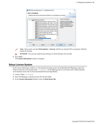 | 3. Rhapsody Installation | 8 |
Note: Please make sure that TestConductor , Gateway Add On are selected. We're using these Add-Ons
during the training.
DANGER: You can only install Design Manager or Model Manager but not both.
3. Press Next>
The License Information window will appear
Setup License System
In the License Information window we will setup the licensing system. Per default Rational Rhapsody expects the
Client License File to be located under c:flexlm. In the following task we will create such a folder and place
our Evaluation license that we have downloaded from developerWorks.
1. Create a folder C:flexlm
2. Move the Rhapsody evaluation license file into this folder
3. In the License Information Window select A Client license file:
Copyright EVOCEAN GmbH 2018
 