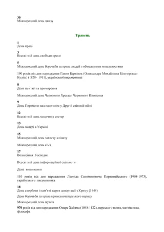 30
Міжнародний день джазу
Травень
1
День праці
3
Всесвітній день свободи преси
5
Міжнародний день боротьби за права людей з обмеженими можливостями
190 років від дня народження Ганни Барвінок (Олександра Михайлівна Білозерська-
Куліш) (1828- 1911), української письменниці
8
День пам´яті та примирення
Міжнародний день Червоного Хреста і Червоного Півмісяця
9
День Перемоги над нацизмом у Другій світовій війні
12
Всесвітній день медичних сестер
13
День матері в Україні
15
Міжнародний день захисту клімату
Міжнародний день сім'ї
17
Вознесіння Господнє
Всесвітній день інформаційної спільноти
День вишиванки
110 років від дня народження Леоніда Соломоновича Первомайського (1908-1973),
українського письменника
18
День скорботи і пам’яті жертв депортації з Криму (1944)
День боротьби за права кримськотатарського народу
Міжнародний день музеїв
970 років від дня народження Омара Хайяма (1048-1122), перського поета, математика,
філософа
 